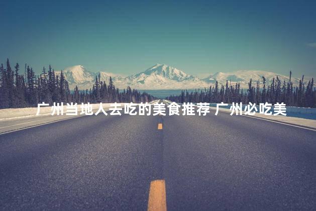 广州当地人去吃的美食推荐 广州必吃美食推荐